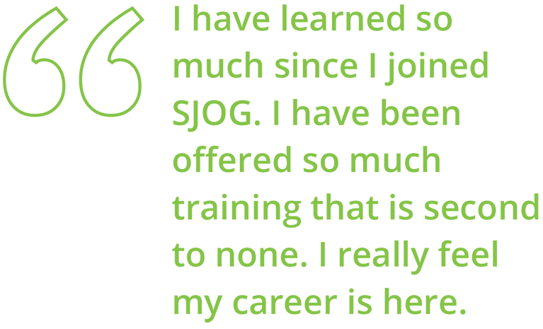 I have learned so much since I joined SJOG. I have been oﬀered so much training that is second to none. I really feel my career is here.